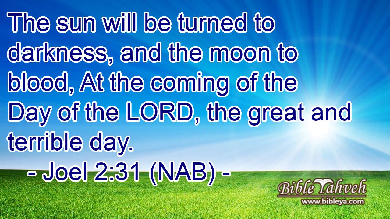  The sun will be turned to darkness, and the moon to blood, At the coming of the Day of the LORD, the great and terrible day.