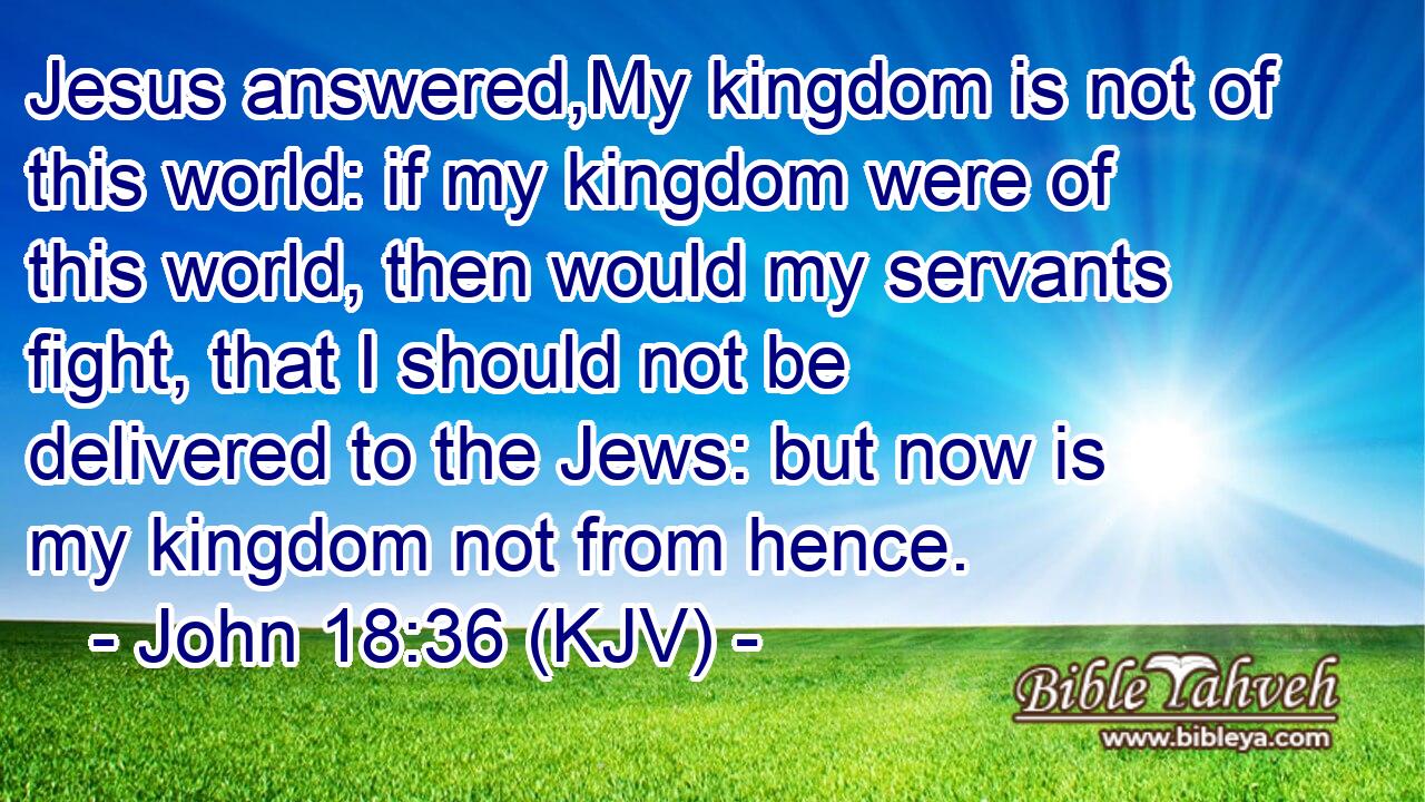 Jesus answered, My kingdom is not of this world: if my kingdom were of this  world, then would my servants fight, that I…