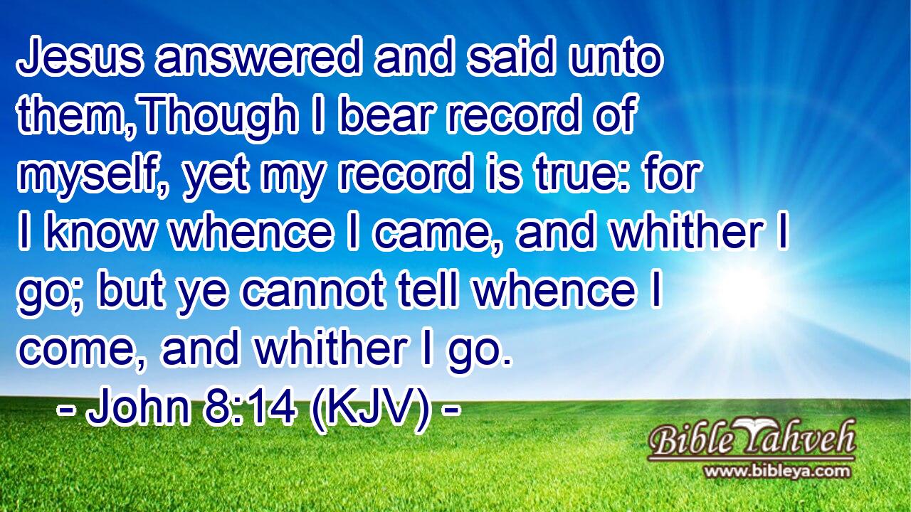 Jesus answered and said unto them,Though I bear record of myself, yet my record is true: for I know whence I came, and whither I go; but ye cannot tell whence I come, and whither I go.