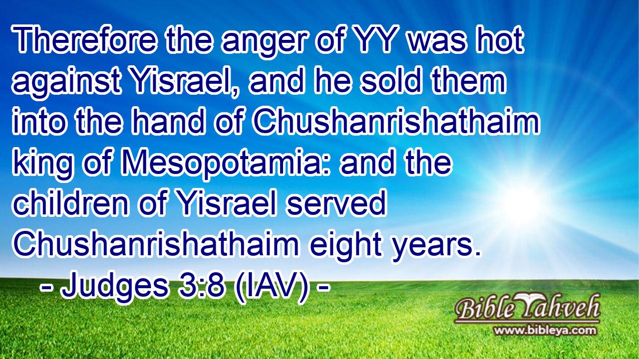  Therefore the anger of YY was hot against Yisrael, and he sold them into the hand of Chushanrishathaim king of Mesopotamia: and the children of Yisrael served Chushanrishathaim eight years.