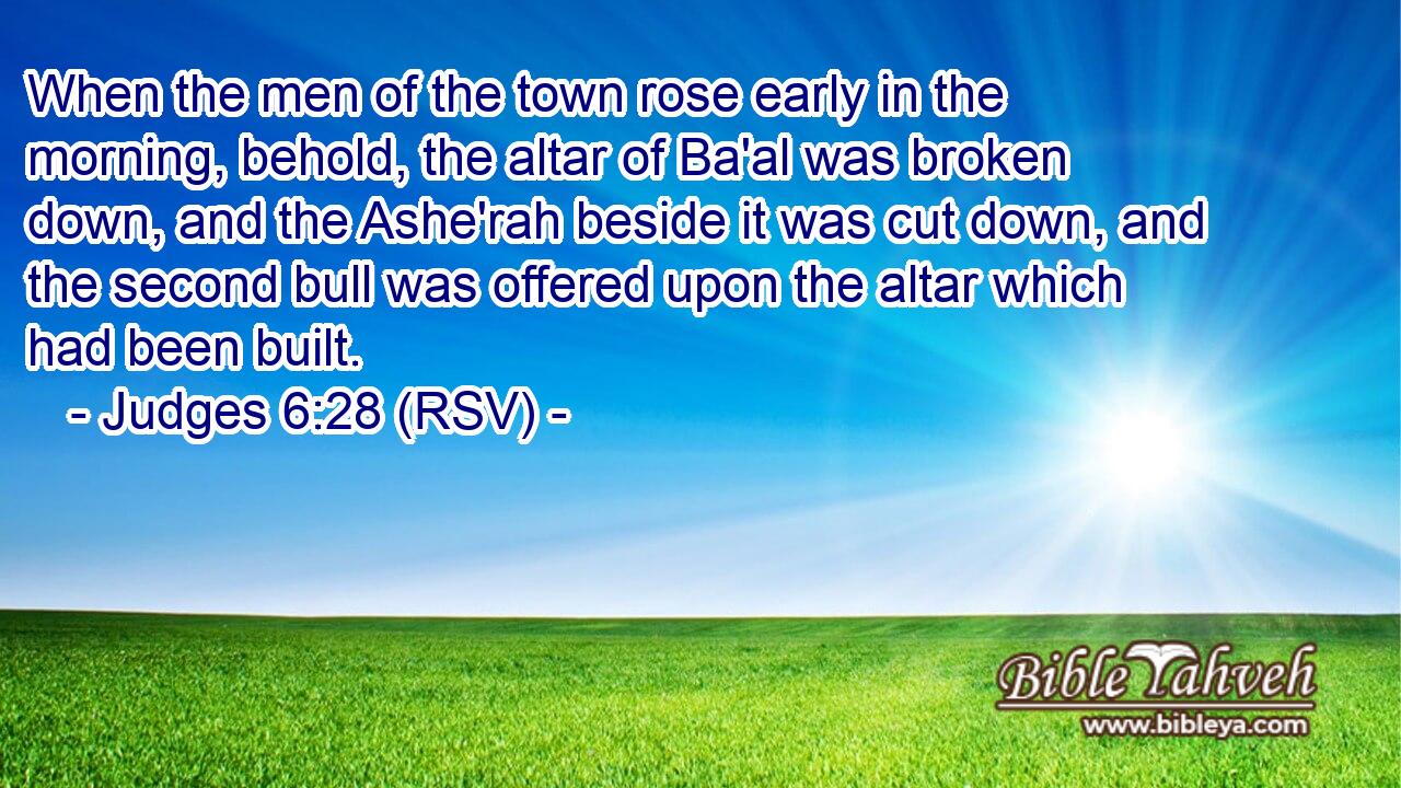 When the men of the town rose early in the morning, behold, the altar of Ba'al was broken down, and the Ashe'rah beside it was cut down, and the second bull was offered upon the altar which had been built.