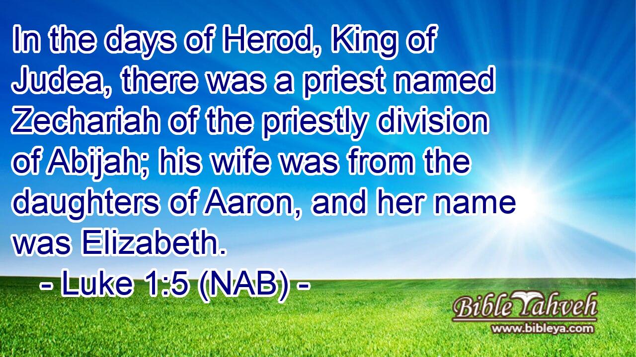  In the days of Herod, King of Judea, there was a priest named Zechariah of the priestly division of Abijah; his wife was from the daughters of Aaron, and her name was Elizabeth.