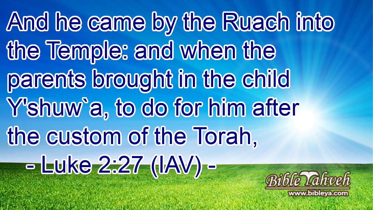  And he came by the Ruach into the Temple: and when the parents brought in the child Y'shuw`a, to do for him after the custom of the Torah,