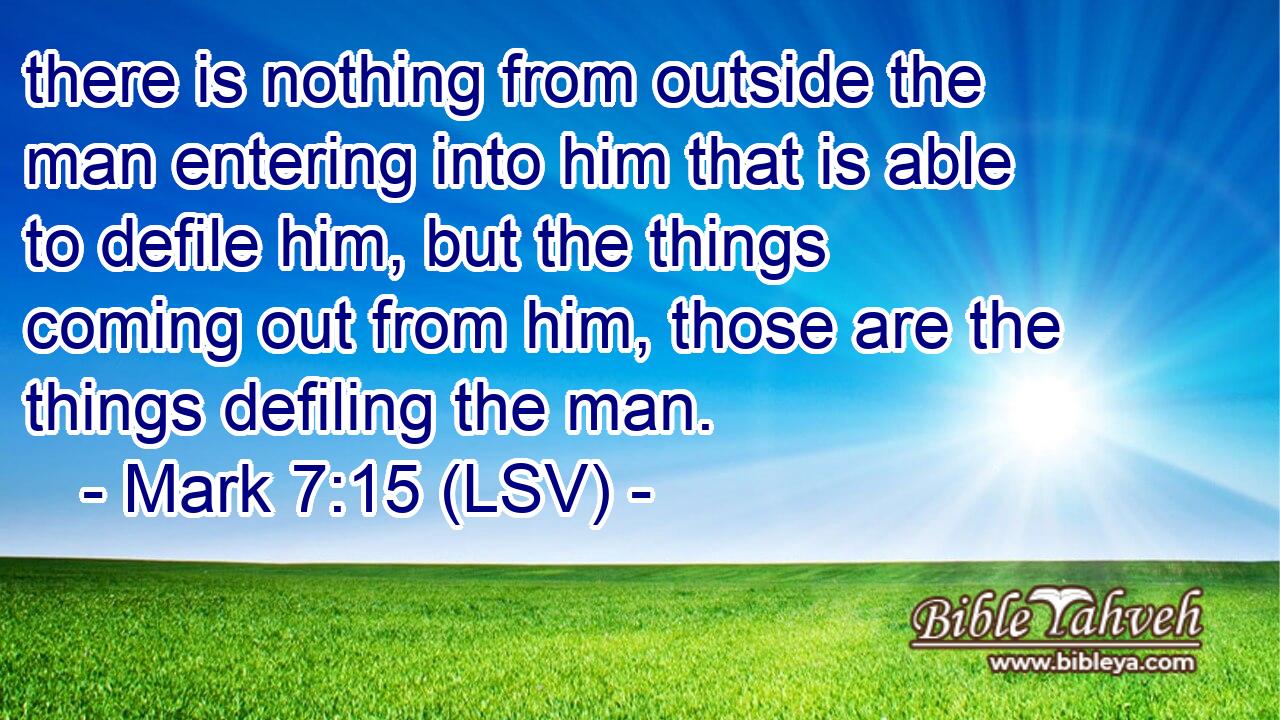 there is nothing from outside the man entering into him that is able to defile him, but the things coming out from him, those are the things defiling the man.