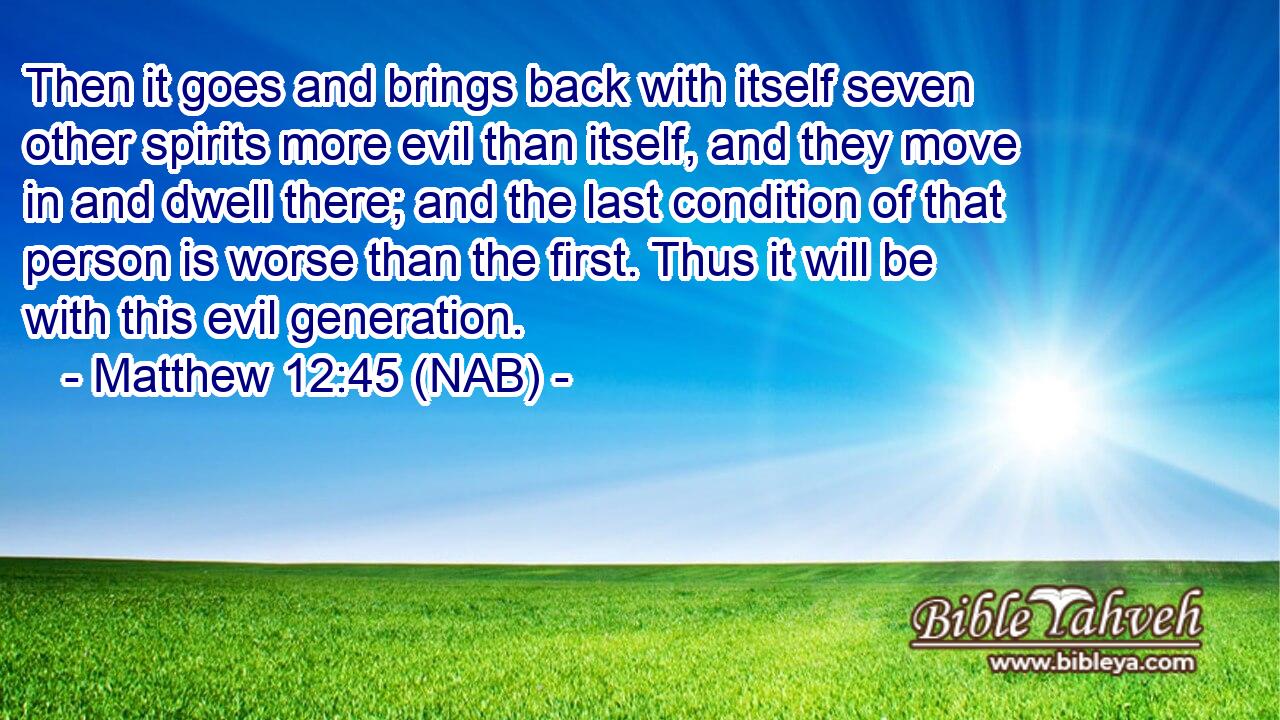  Then it goes and brings back with itself seven other spirits more evil than itself, and they move in and dwell there; and the last condition of that person is worse than the first. Thus it will be with this evil generation.
