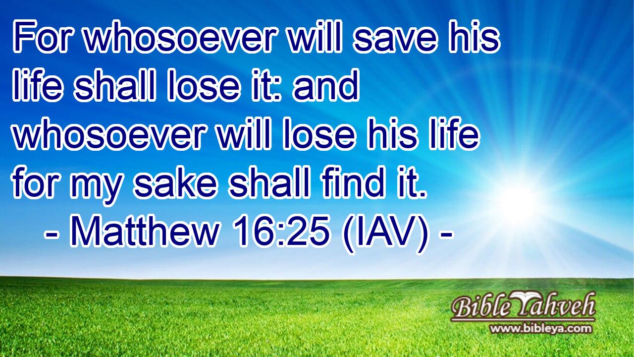  For whosoever will save his life shall lose it: and whosoever will lose his life for my sake shall find it.
