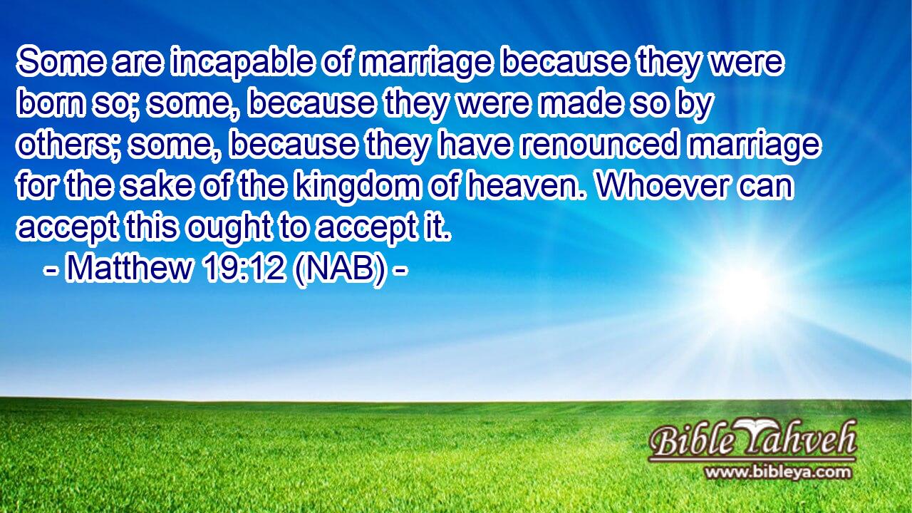  Some are incapable of marriage because they were born so; some, because they were made so by others; some, because they have renounced marriage for the sake of the kingdom of heaven. Whoever can accept this ought to accept it.