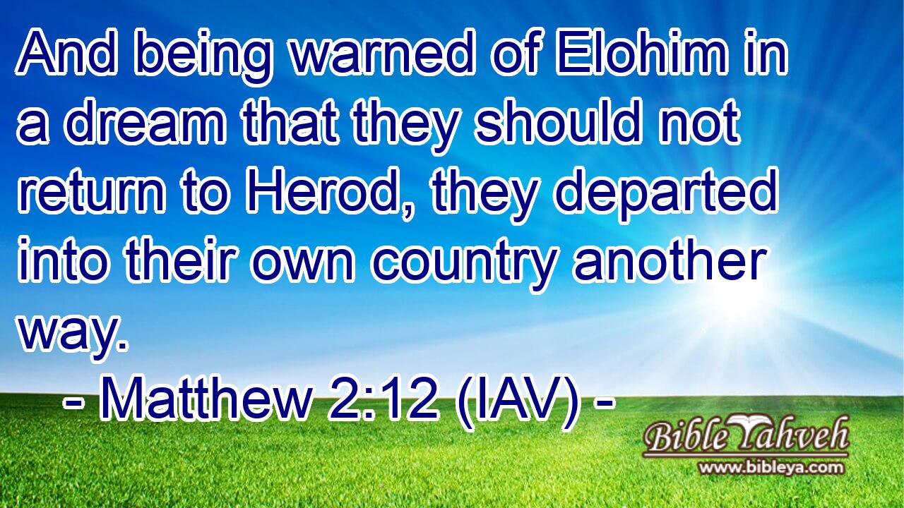  And being warned of Elohim in a dream that they should not return to Herod, they departed into their own country another way.