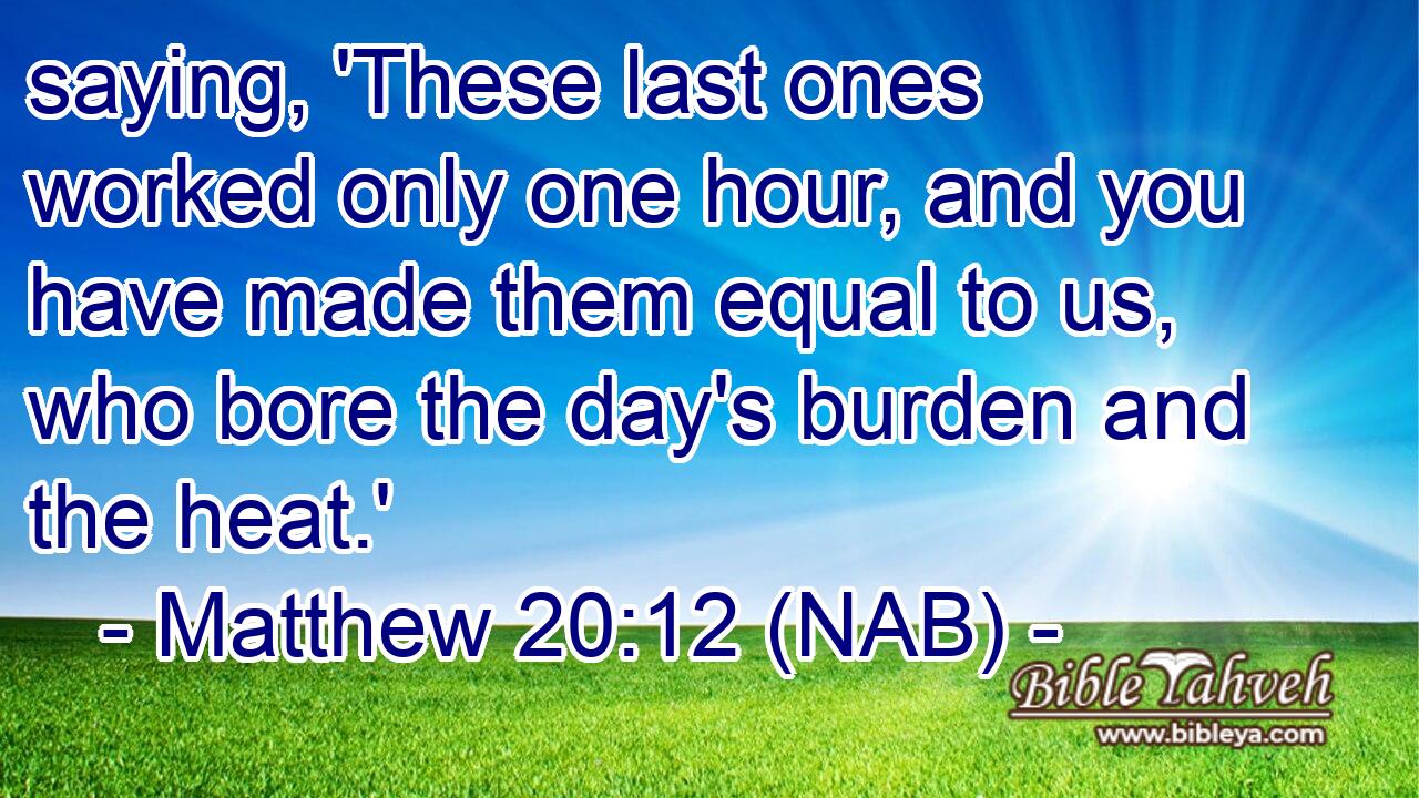  saying, 'These last ones worked only one hour, and you have made them equal to us, who bore the day's burden and the heat.'