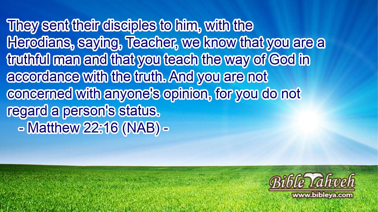  They sent their disciples to him, with the Herodians, saying, Teacher, we know that you are a truthful man and that you teach the way of God in accordance with the truth. And you are not concerned with anyone's opinion, for you do not regard a person's status.