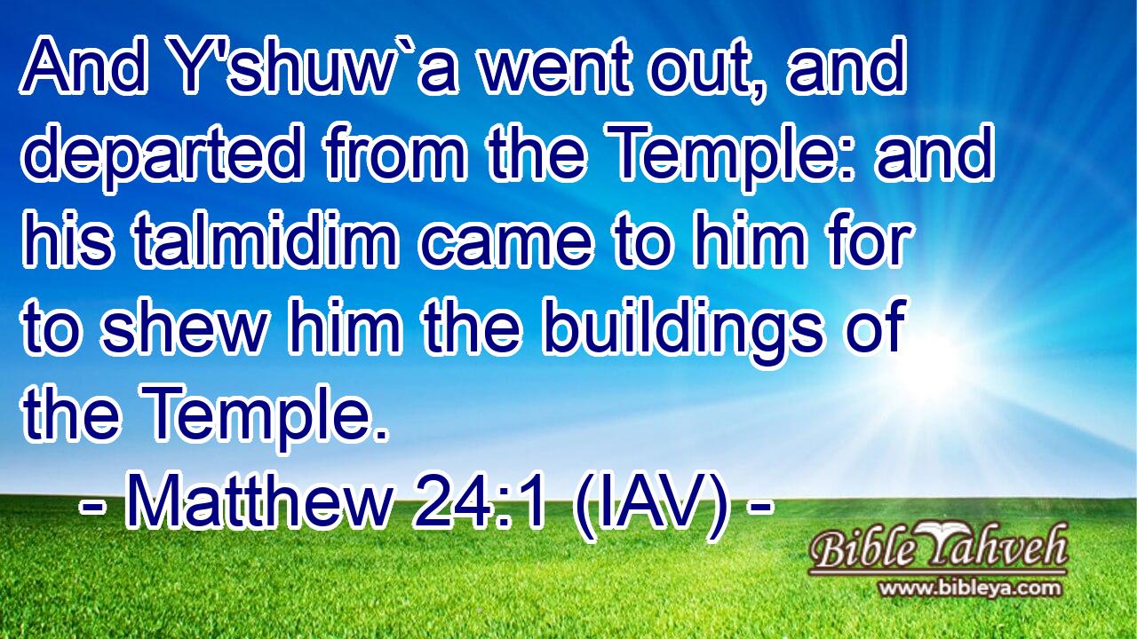  And Y'shuw`a went out, and departed from the Temple: and his talmidim came to him for to shew him the buildings of the Temple.