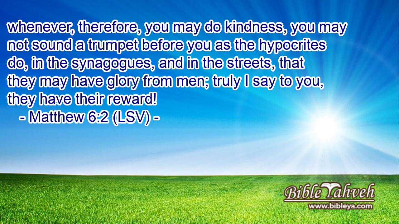 whenever, therefore, you may do kindness, you may not sound a trumpet before you as the hypocrites do, in the synagogues, and in the streets, that they may have glory from men; truly I say to you, they have their reward!