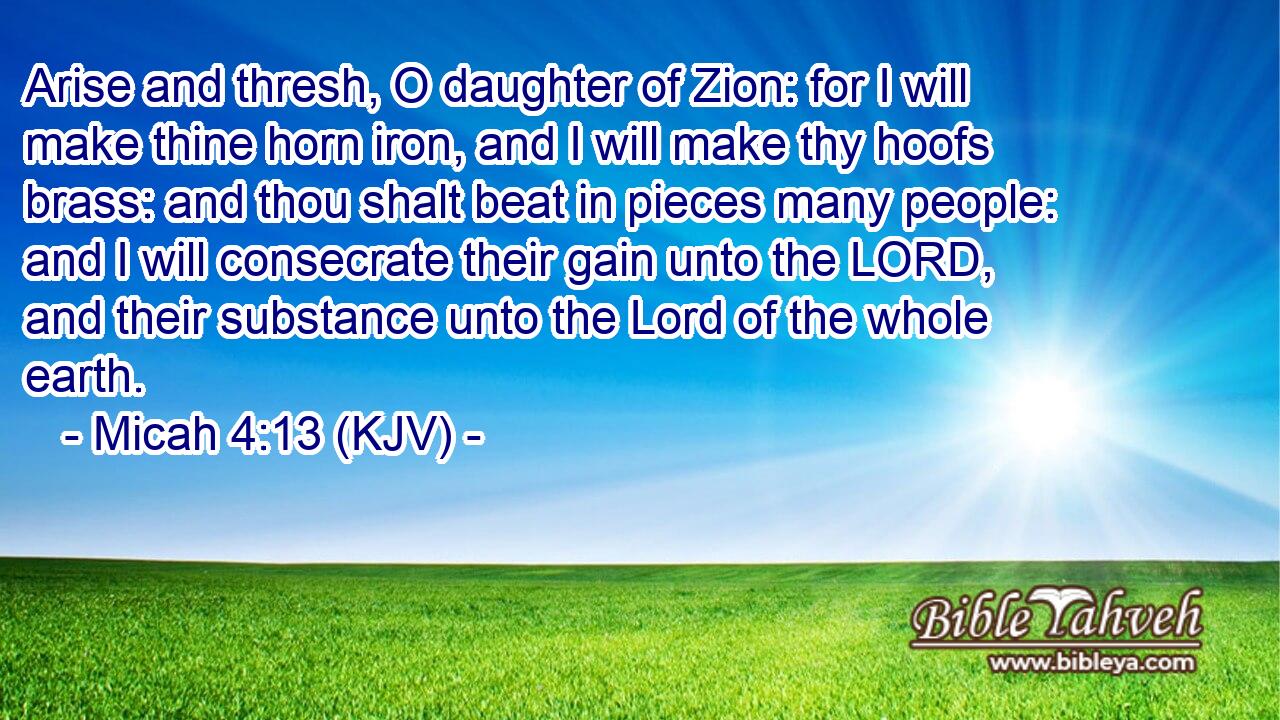 Arise and thresh, O daughter of Zion: for I will make thine horn iron, and I will make thy hoofs brass: and thou shalt beat in pieces many people: and I will consecrate their gain unto the LORD, and their substance unto the Lord of the whole earth.