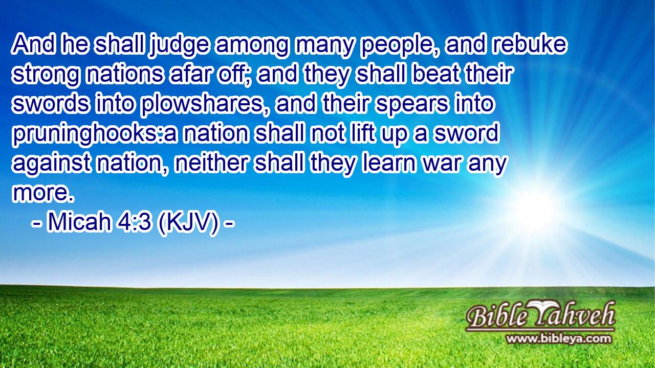 And he shall judge among many people, and rebuke strong nations afar off; and they shall beat their swords into plowshares, and their spears into pruninghooks:a nation shall not lift up a sword against nation, neither shall they learn war any more.