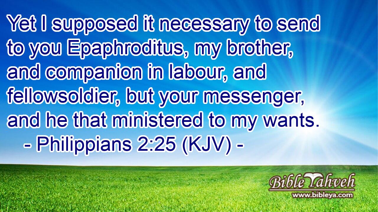 Yet I supposed it necessary to send to you Epaphroditus, my brother, and companion in labour, and fellowsoldier, but your messenger, and he that ministered to my wants.