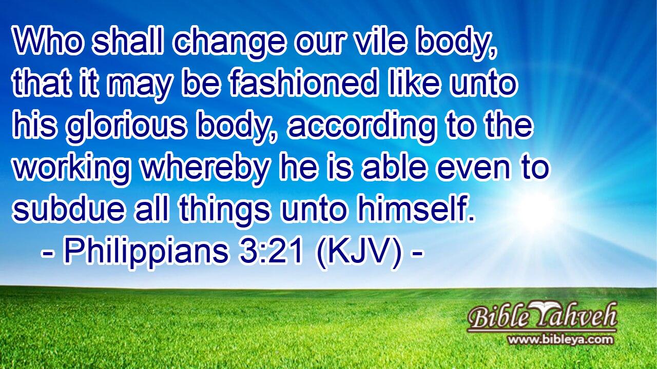 Who shall change our vile body, that it may be fashioned like unto his glorious body, according to the working whereby he is able even to subdue all things unto himself.