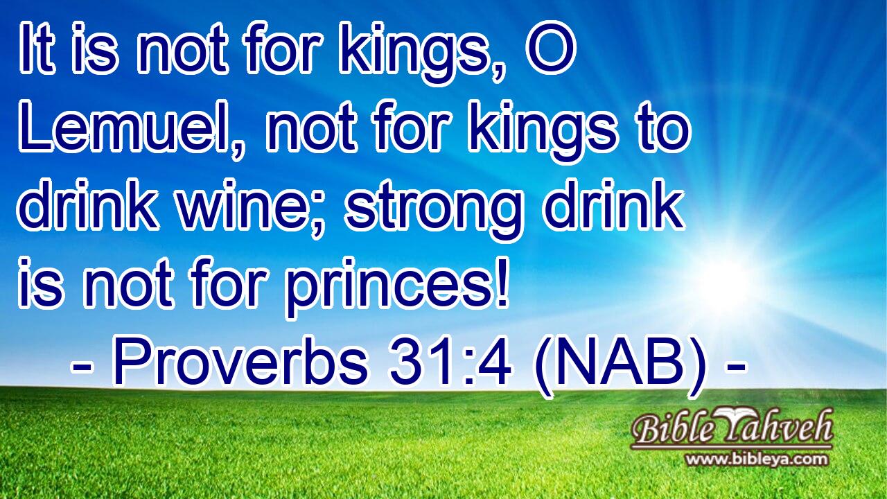  It is not for kings, O Lemuel, not for kings to drink wine; strong drink is not for princes!