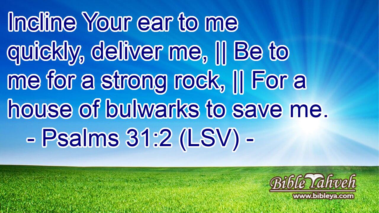 Incline Your ear to me quickly, deliver me, || Be to me for a strong rock, || For a house of bulwarks to save me.