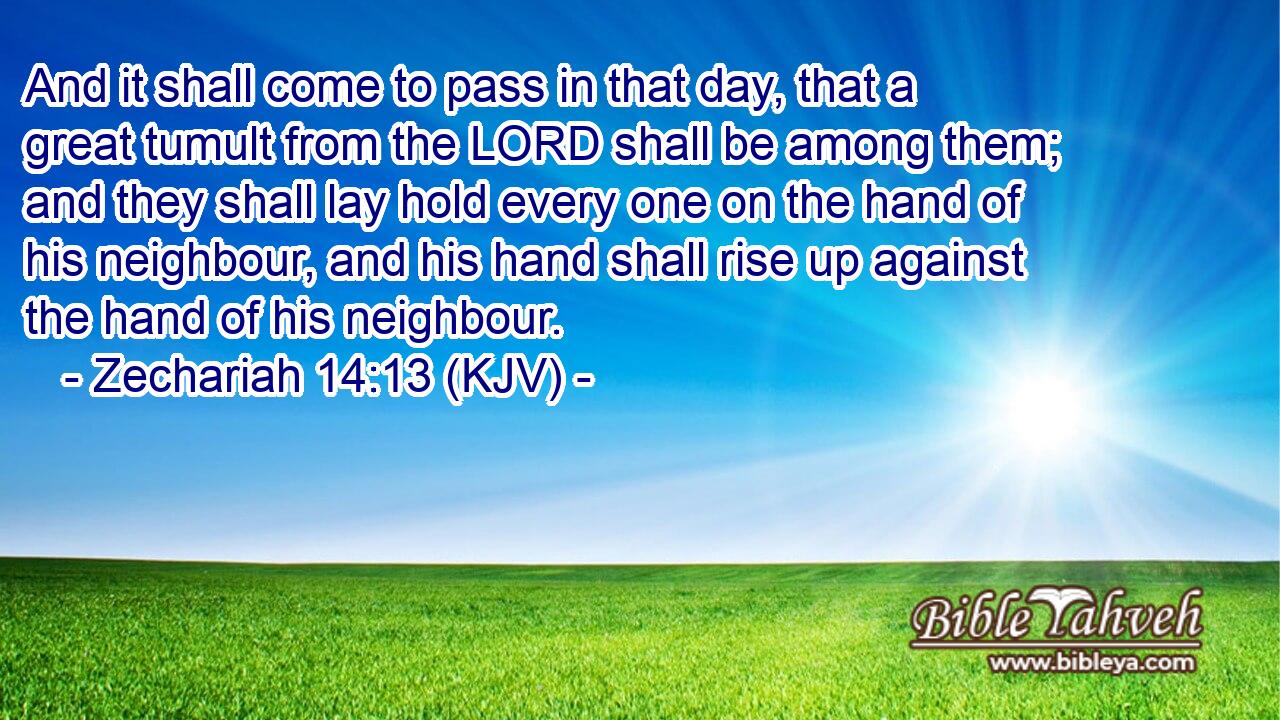 And it shall come to pass in that day, that a great tumult from the LORD shall be among them; and they shall lay hold every one on the hand of his neighbour, and his hand shall rise up against the hand of his neighbour.