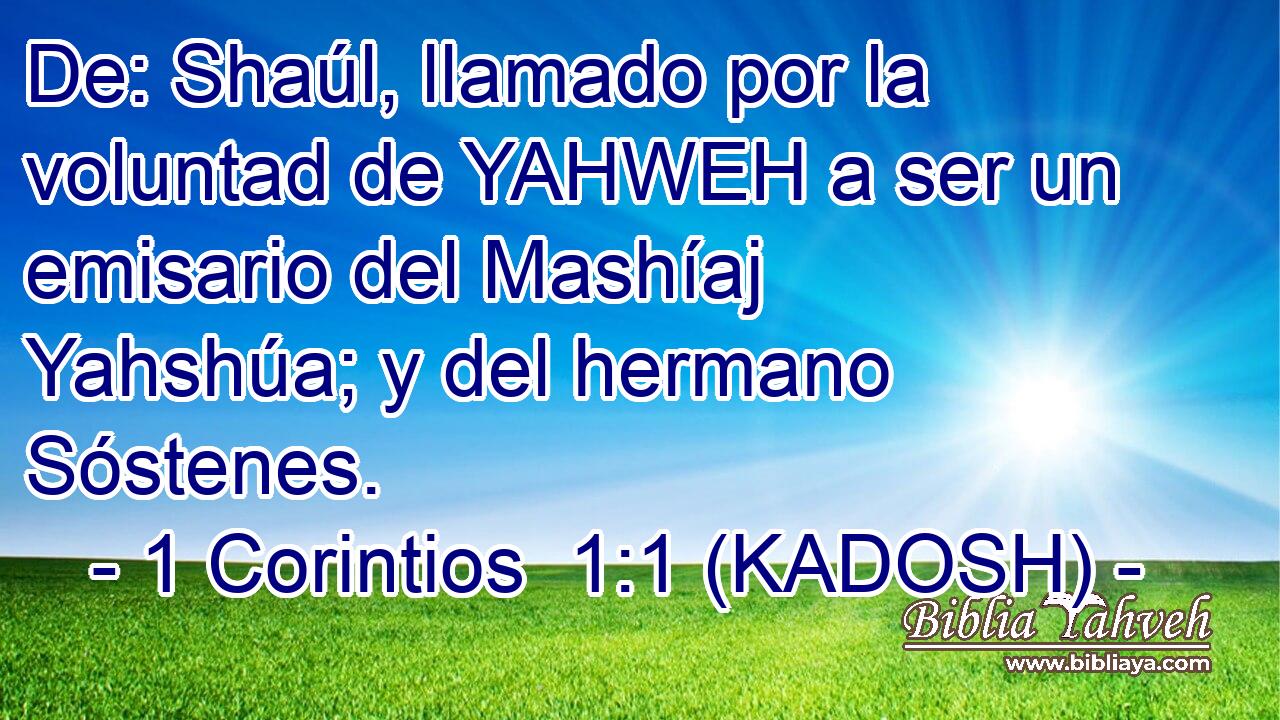  De: Shaúl, llamado por la voluntad de YAHWEH a ser un emisario del Mashíaj Yahshúa; y del hermano Sóstenes. 