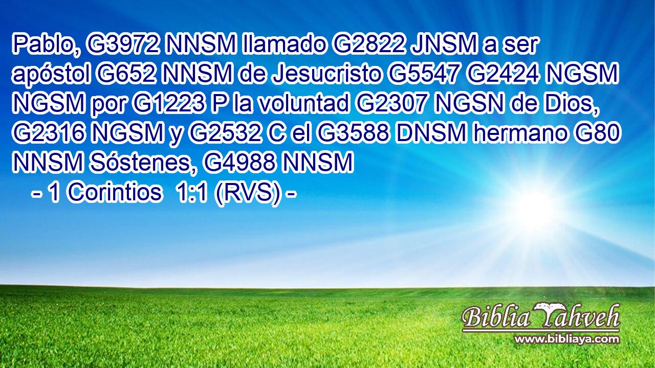Pablo, G3972 NNSM llamado G2822 JNSM a ser apóstol G652 NNSM de Jesucristo G5547 G2424 NGSM NGSM por G1223 P la voluntad G2307 NGSN de Dios, G2316 NGSM y G2532 C el G3588 DNSM hermano G80 NNSM Sóstenes, G4988 NNSM 
