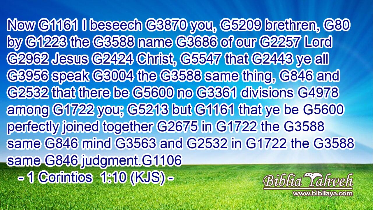 Now G1161 I beseech G3870 you, G5209 brethren, G80 by G1223 the G3588 name G3686 of our G2257 Lord G2962 Jesus G2424 Christ, G5547 that G2443 ye all G3956 speak G3004 the G3588 same thing, G846 and G2532 that there be G5600 no G3361 divisions G4978 among G1722 you; G5213 but G1161 that ye be G5600 perfectly joined together G2675 in G1722 the G3588 same G846 mind G3563 and G2532 in G1722 the G3588 same G846 judgment.G1106
