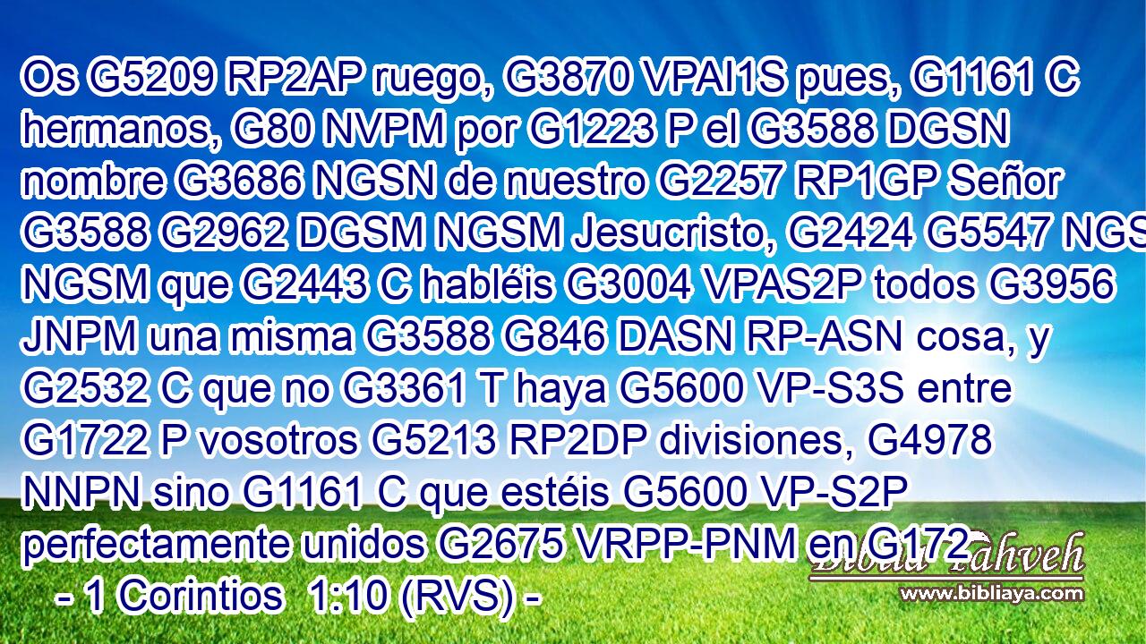 Os G5209 RP2AP ruego, G3870 VPAI1S pues, G1161 C hermanos, G80 NVPM por G1223 P el G3588 DGSN nombre G3686 NGSN de nuestro G2257 RP1GP Señor G3588 G2962 DGSM NGSM Jesucristo, G2424 G5547 NGSM NGSM que G2443 C habléis G3004 VPAS2P todos G3956 JNPM una misma G3588 G846 DASN RP-ASN cosa, y G2532 C que no G3361 T haya G5600 VP-S3S entre G1722 P vosotros G5213 RP2DP divisiones, G4978 NNPN sino G1161 C que estéis G5600 VP-S2P perfectamente unidos G2675 VRPP-PNM en G172