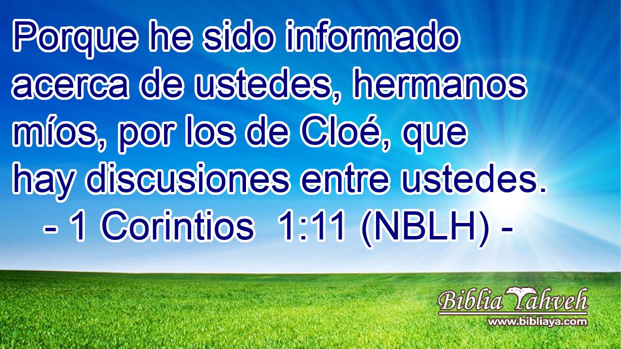  Porque he sido informado acerca de ustedes, hermanos míos, por los de Cloé, que hay discusiones entre ustedes. 