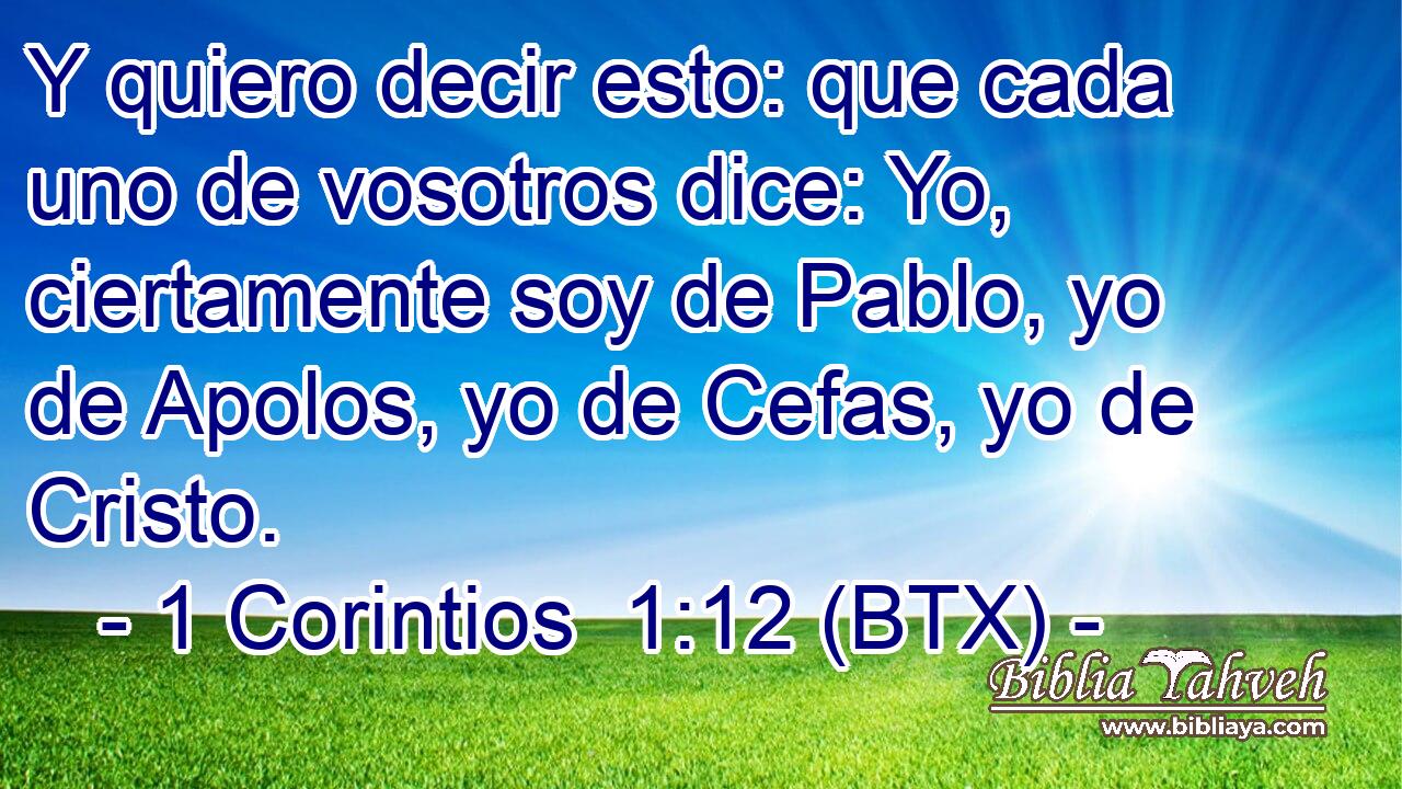 Y quiero decir esto: que cada uno de vosotros dice: Yo, ciertamente soy de Pablo, yo de Apolos, yo de Cefas, yo de Cristo.