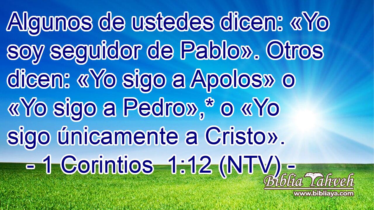 Algunos de ustedes dicen: «Yo soy seguidor de Pablo». Otros dicen: «Yo sigo a Apolos» o «Yo sigo a Pedro»,* o «Yo sigo únicamente a Cristo».