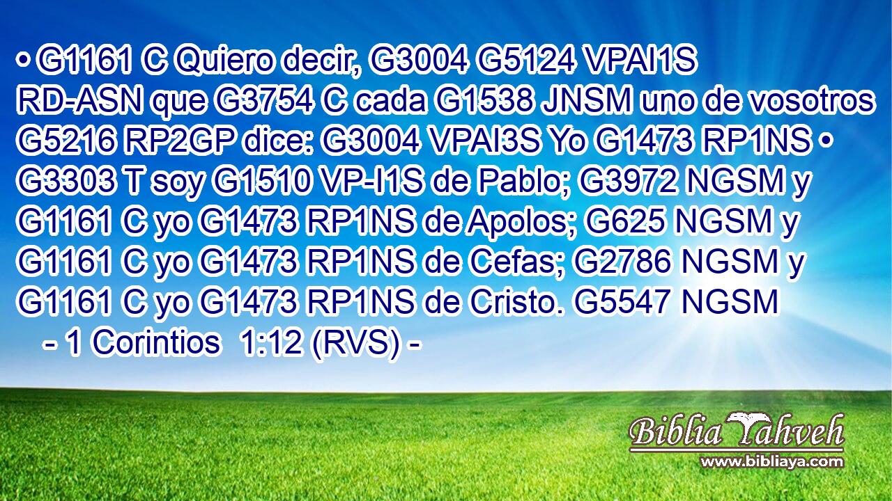 • G1161 C Quiero decir, G3004 G5124 VPAI1S RD-ASN que G3754 C cada G1538 JNSM uno de vosotros G5216 RP2GP dice: G3004 VPAI3S Yo G1473 RP1NS • G3303 T soy G1510 VP-I1S de Pablo; G3972 NGSM y G1161 C yo G1473 RP1NS de Apolos; G625 NGSM y G1161 C yo G1473 RP1NS de Cefas; G2786 NGSM y G1161 C yo G1473 RP1NS de Cristo. G5547 NGSM 