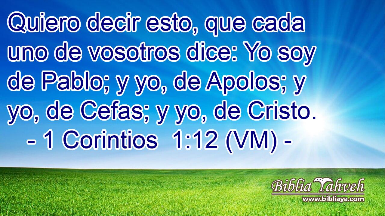  Quiero decir esto, que cada uno de vosotros dice: Yo soy de Pablo; y yo, de Apolos; y yo, de Cefas; y yo, de Cristo. 
