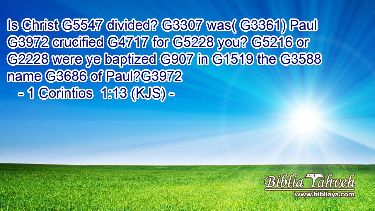Is Christ G5547 divided? G3307 was( G3361) Paul G3972 crucified G4717 for G5228 you? G5216 or G2228 were ye baptized G907 in G1519 the G3588 name G3686 of Paul?G3972