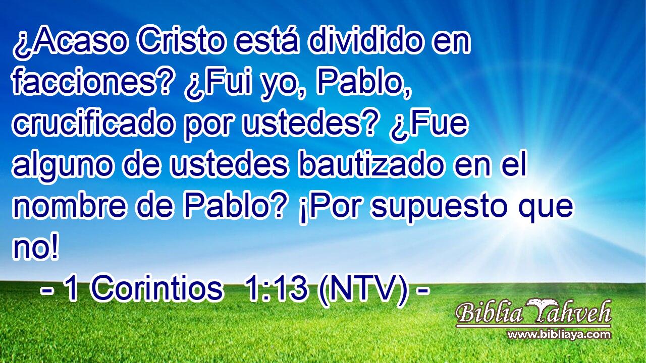 ¿Acaso Cristo está dividido en facciones? ¿Fui yo, Pablo, crucificado por ustedes? ¿Fue alguno de ustedes bautizado en el nombre de Pablo? ¡Por supuesto que no!