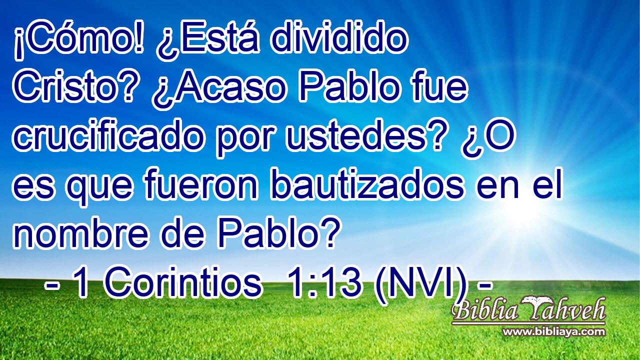  ¡Cómo! ¿Está dividido Cristo? ¿Acaso Pablo fue crucificado por ustedes? ¿O es que fueron bautizados en el nombre de Pablo? 