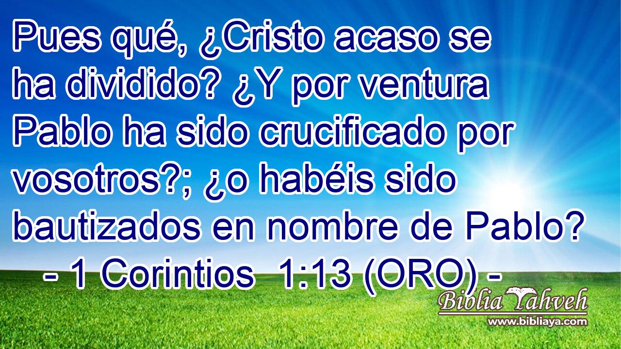  Pues qué, ¿Cristo acaso se ha dividido? ¿Y por ventura Pablo ha sido crucificado por vosotros?; ¿o habéis sido bautizados en nombre de Pablo? 