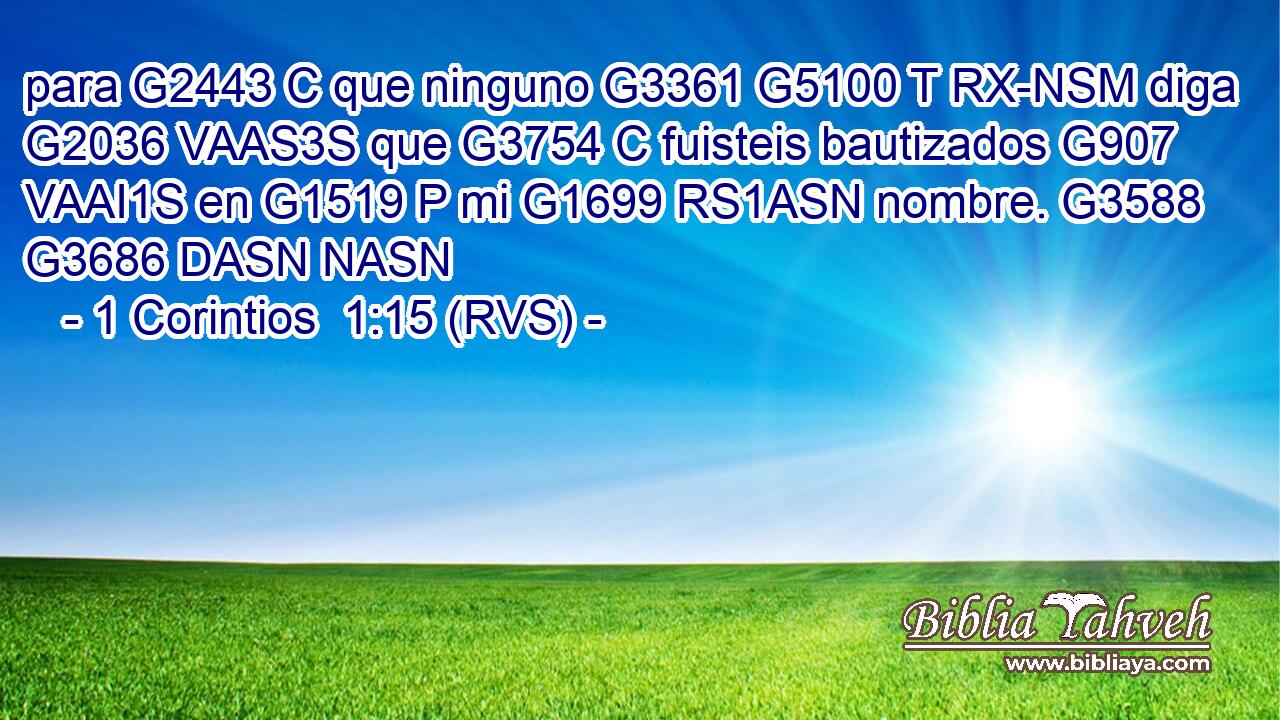 para G2443 C que ninguno G3361 G5100 T RX-NSM diga G2036 VAAS3S que G3754 C fuisteis bautizados G907 VAAI1S en G1519 P mi G1699 RS1ASN nombre. G3588 G3686 DASN NASN 