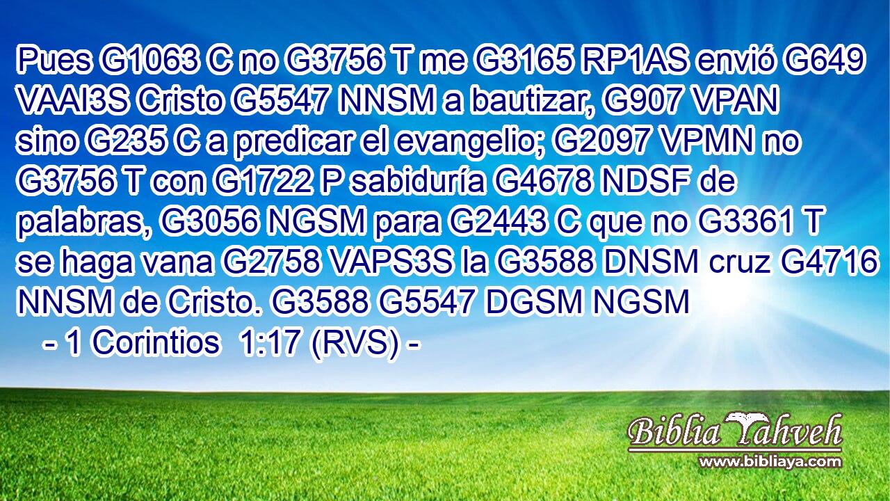 Pues G1063 C no G3756 T me G3165 RP1AS envió G649 VAAI3S Cristo G5547 NNSM a bautizar, G907 VPAN sino G235 C a predicar el evangelio; G2097 VPMN no G3756 T con G1722 P sabiduría G4678 NDSF de palabras, G3056 NGSM para G2443 C que no G3361 T se haga vana G2758 VAPS3S la G3588 DNSM cruz G4716 NNSM de Cristo. G3588 G5547 DGSM NGSM 