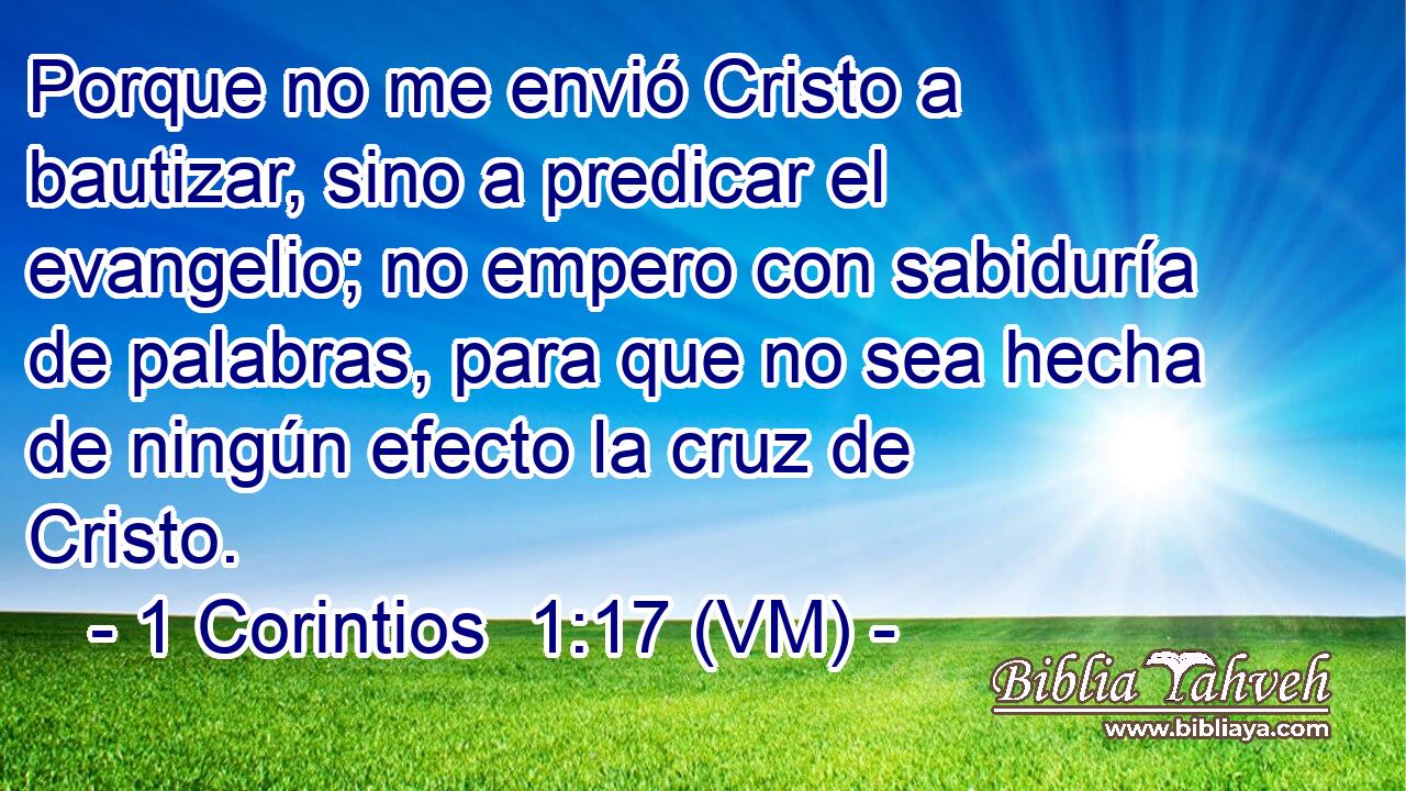  Porque no me envió Cristo a bautizar, sino a predicar el evangelio; no empero con sabiduría de palabras, para que no sea hecha de ningún efecto la cruz de Cristo. 