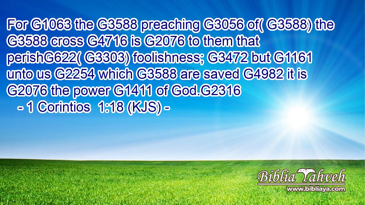 For G1063 the G3588 preaching G3056 of( G3588) the G3588 cross G4716 is G2076 to them that perishG622( G3303) foolishness; G3472 but G1161 unto us G2254 which G3588 are saved G4982 it is G2076 the power G1411 of God.G2316