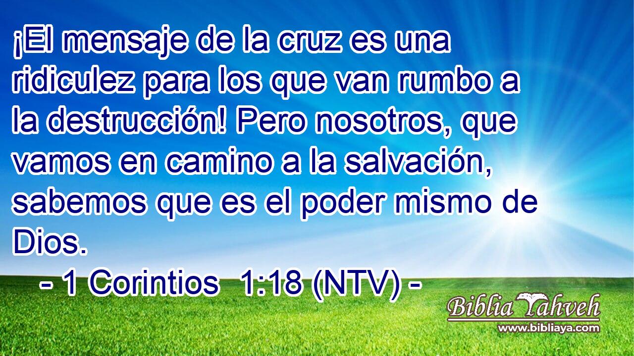 ¡El mensaje de la cruz es una ridiculez para los que van rumbo a la destrucción! Pero nosotros, que vamos en camino a la salvación, sabemos que es el poder mismo de Dios.