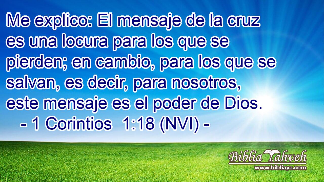  Me explico: El mensaje de la cruz es una locura para los que se pierden; en cambio, para los que se salvan, es decir, para nosotros, este mensaje es el poder de Dios. 