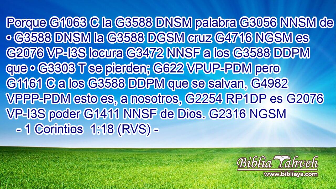 Porque G1063 C la G3588 DNSM palabra G3056 NNSM de • G3588 DNSM la G3588 DGSM cruz G4716 NGSM es G2076 VP-I3S locura G3472 NNSF a los G3588 DDPM que • G3303 T se pierden; G622 VPUP-PDM pero G1161 C a los G3588 DDPM que se salvan, G4982 VPPP-PDM esto es, a nosotros, G2254 RP1DP es G2076 VP-I3S poder G1411 NNSF de Dios. G2316 NGSM 