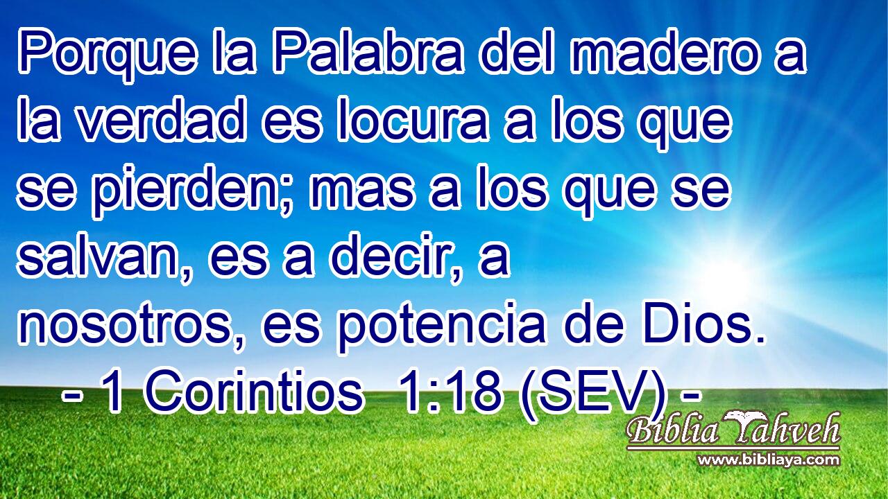 Porque la Palabra del madero a la verdad es locura a los que se pierden; mas a los que se salvan, es a decir, a nosotros, es potencia de Dios.