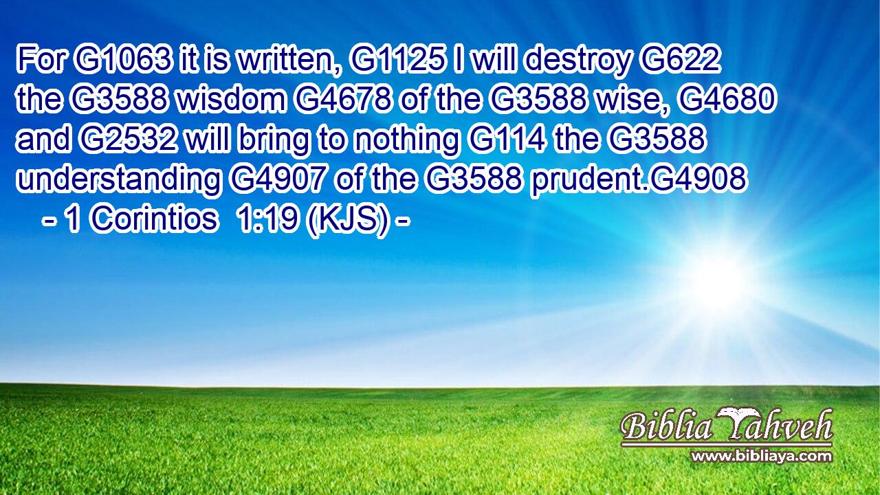 For G1063 it is written, G1125 I will destroy G622 the G3588 wisdom G4678 of the G3588 wise, G4680 and G2532 will bring to nothing G114 the G3588 understanding G4907 of the G3588 prudent.G4908