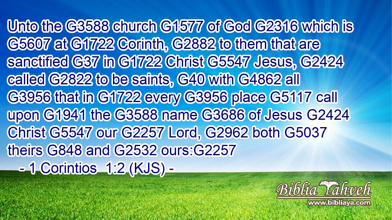 Unto the G3588 church G1577 of God G2316 which is G5607 at G1722 Corinth, G2882 to them that are sanctified G37 in G1722 Christ G5547 Jesus, G2424 called G2822 to be saints, G40 with G4862 all G3956 that in G1722 every G3956 place G5117 call upon G1941 the G3588 name G3686 of Jesus G2424 Christ G5547 our G2257 Lord, G2962 both G5037 theirs G848 and G2532 ours:G2257