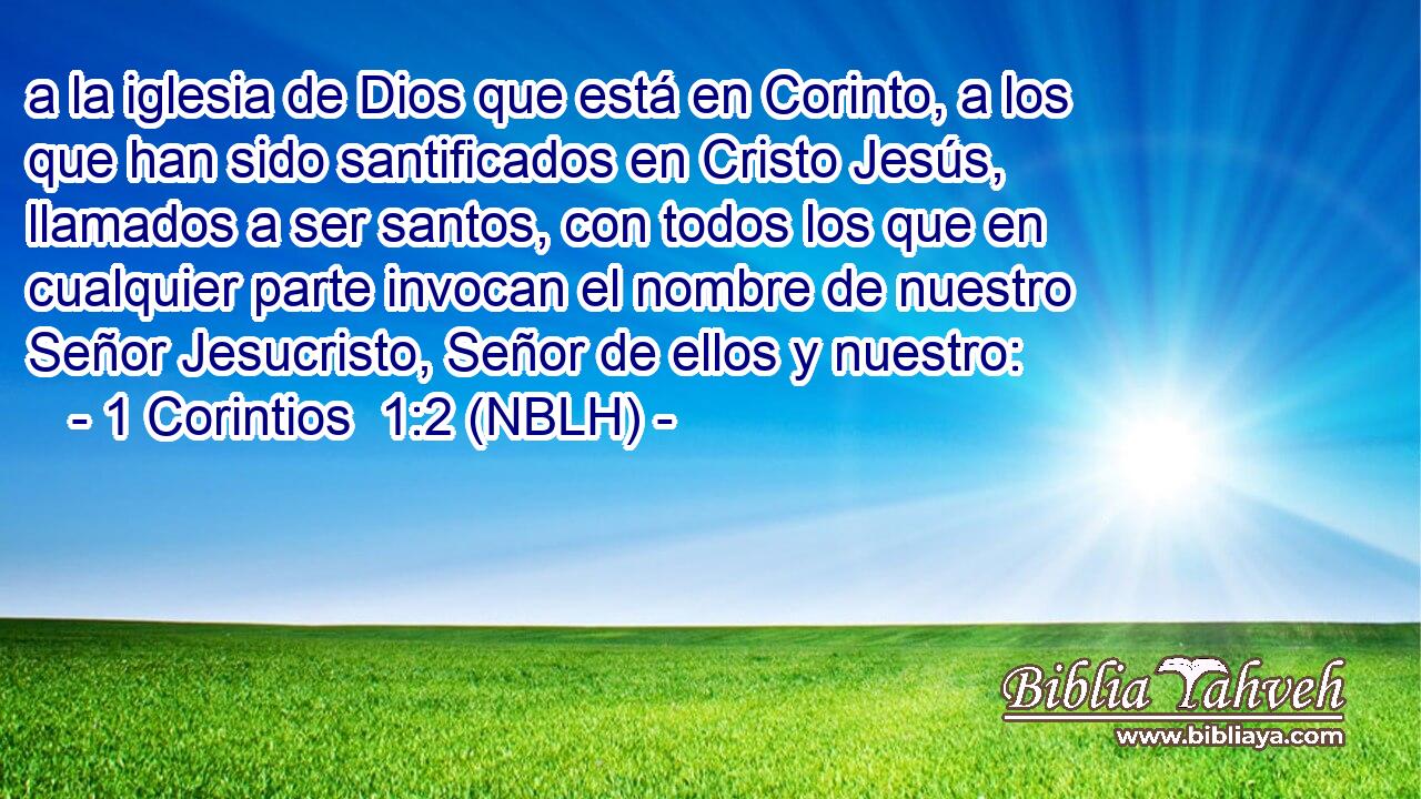  a la iglesia de Dios que está en Corinto, a los que han sido santificados en Cristo Jesús, llamados a ser santos, con todos los que en cualquier parte invocan el nombre de nuestro Señor Jesucristo, Señor de ellos y nuestro: 