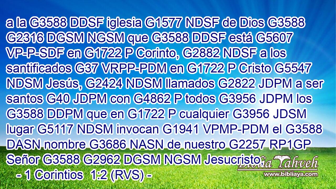 a la G3588 DDSF iglesia G1577 NDSF de Dios G3588 G2316 DGSM NGSM que G3588 DDSF está G5607 VP-P-SDF en G1722 P Corinto, G2882 NDSF a los santificados G37 VRPP-PDM en G1722 P Cristo G5547 NDSM Jesús, G2424 NDSM llamados G2822 JDPM a ser santos G40 JDPM con G4862 P todos G3956 JDPM los G3588 DDPM que en G1722 P cualquier G3956 JDSM lugar G5117 NDSM invocan G1941 VPMP-PDM el G3588 DASN nombre G3686 NASN de nuestro G2257 RP1GP Señor G3588 G2962 DGSM NGSM Jesucristo, 