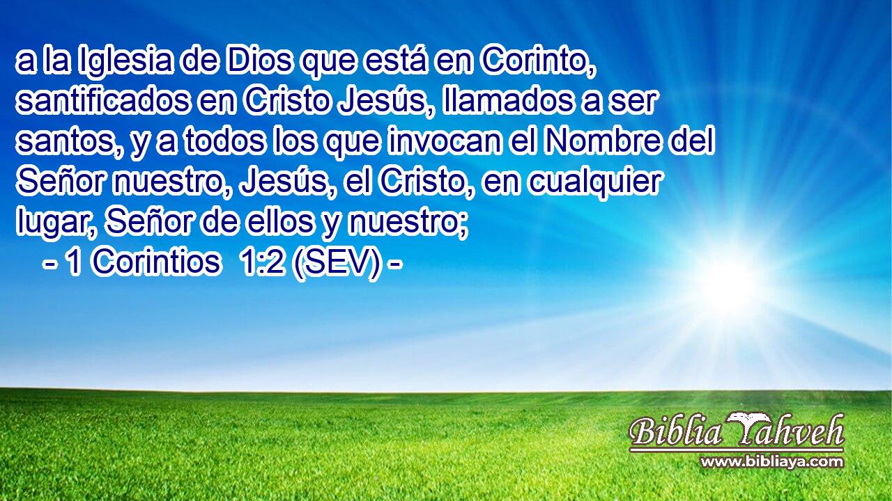 a la Iglesia de Dios que está en Corinto, santificados en Cristo Jesús, llamados a ser santos, y a todos los que invocan el Nombre del Señor nuestro, Jesús, el Cristo, en cualquier lugar, Señor de ellos y nuestro;