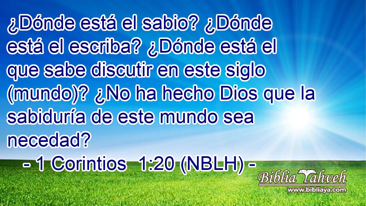  ¿Dónde está el sabio? ¿Dónde está el escriba? ¿Dónde está el que sabe discutir en este siglo (mundo)? ¿No ha hecho Dios que la sabiduría de este mundo sea necedad? 